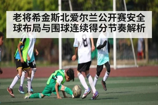 老将希金斯北爱尔兰公开赛安全球布局与围球连续得分节奏解析